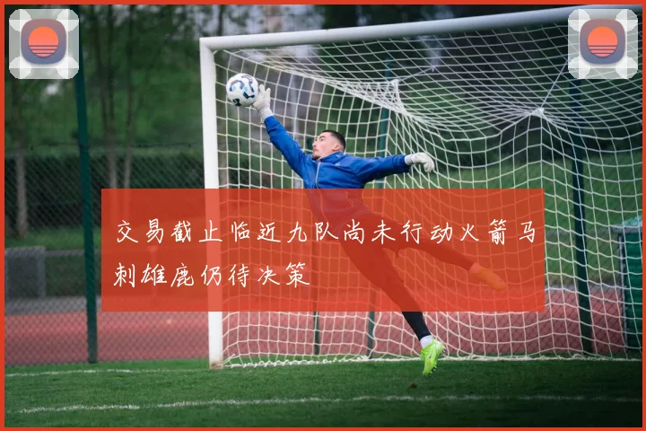 交易截止临近九队尚未行动火箭马刺雄鹿仍待决策