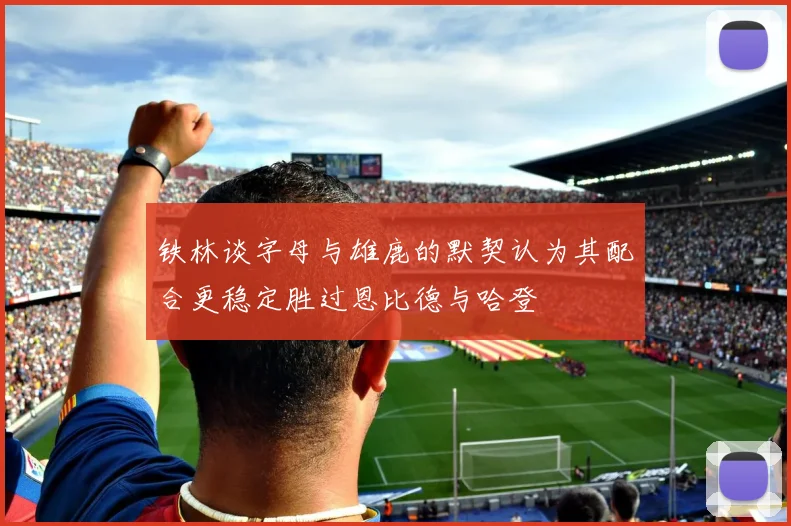 铁林谈字母与雄鹿的默契认为其配合更稳定胜过恩比德与哈登