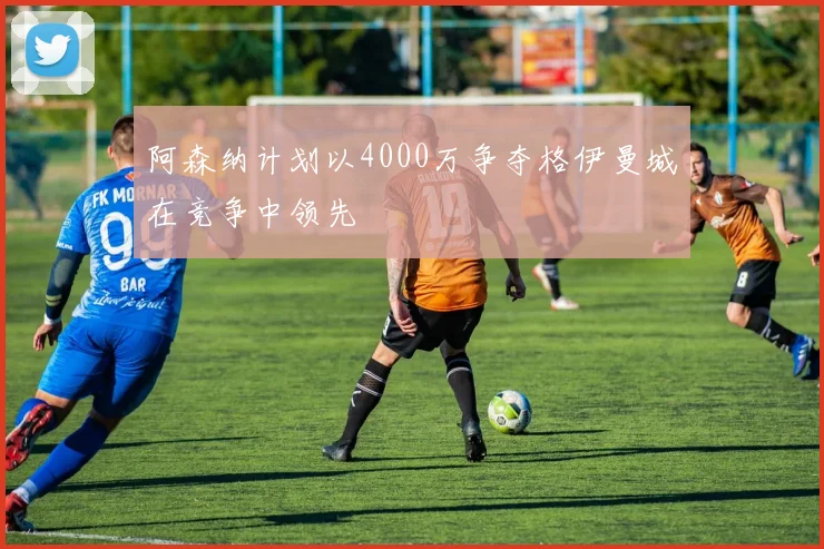 阿森纳计划以4000万争夺格伊曼城在竞争中领先