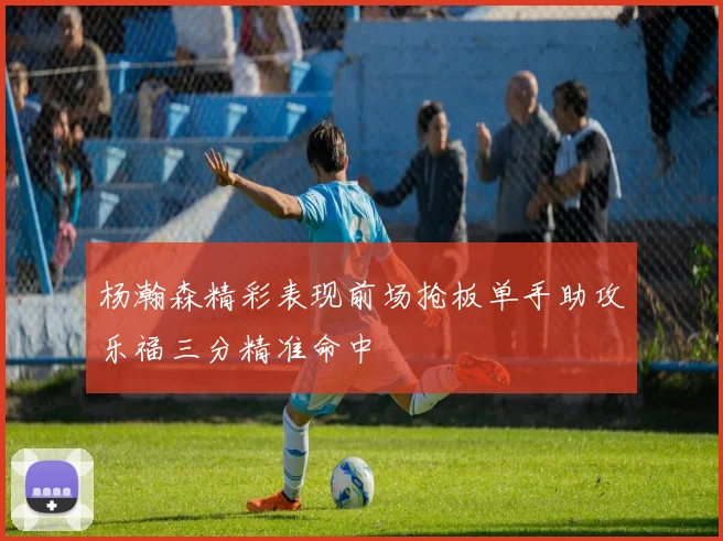 杨瀚森精彩表现前场抢板单手助攻乐福三分精准命中