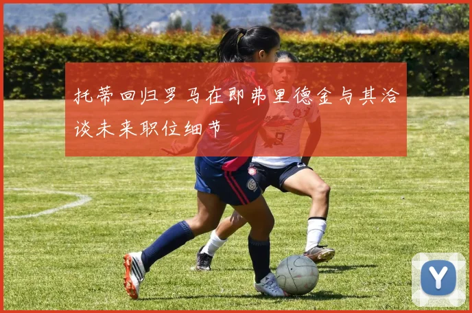 托蒂回归罗马在即弗里德金与其洽谈未来职位细节
