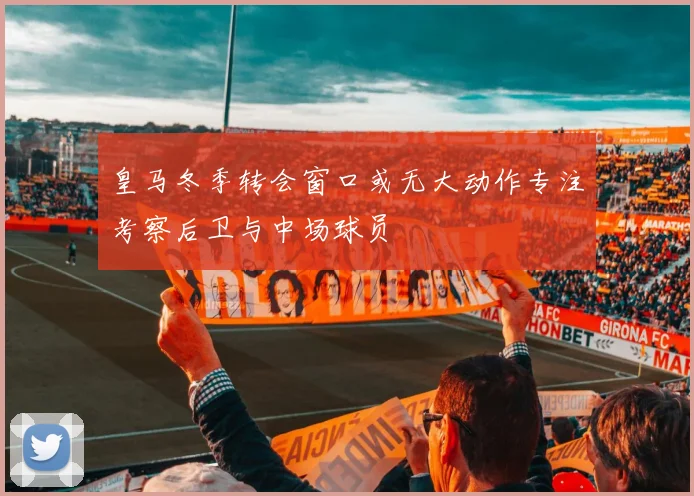 皇马冬季转会窗口或无大动作专注考察后卫与中场球员