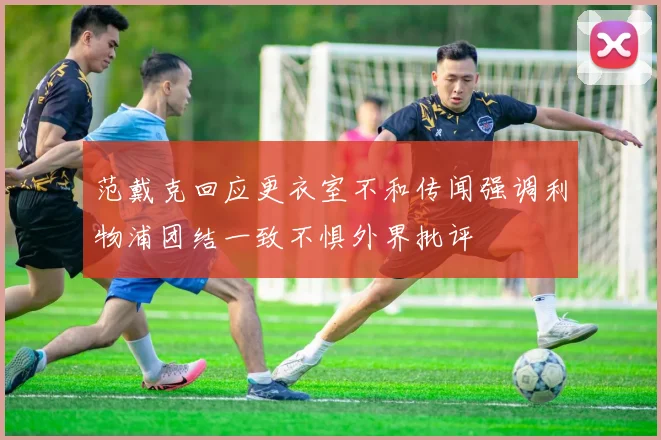 范戴克回应更衣室不和传闻强调利物浦团结一致不惧外界批评