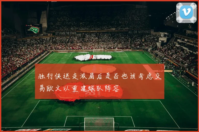 独行侠送走浓眉后是否也该考虑交易欧文以重建球队阵容