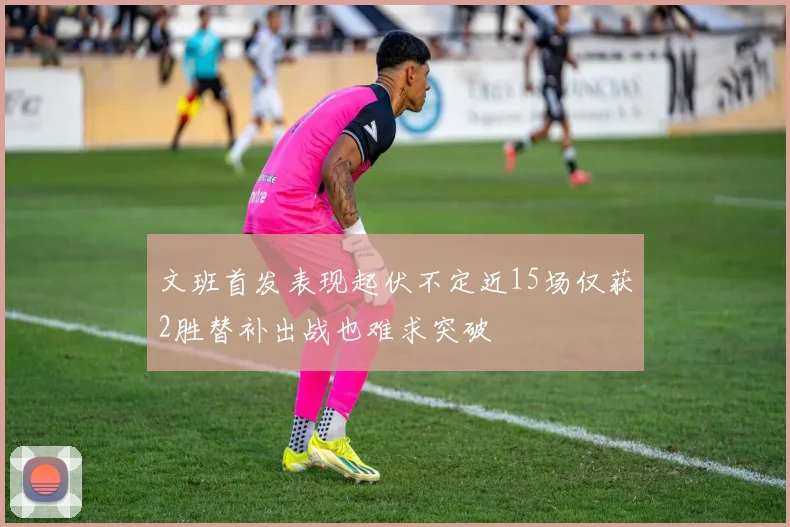 文班首发表现起伏不定近15场仅获2胜替补出战也难求突破